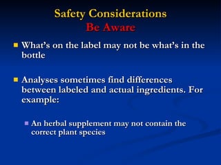 Safety Considerations Be Aware What’s on the label may not be what’s in the bottle Analyses sometimes find differences between labeled and actual ingredients. For example: An herbal supplement may not contain the correct plant species 
