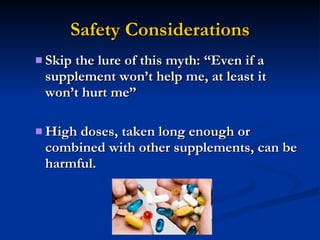 Safety Considerations Skip the lure of this myth: “Even if a supplement won’t help me, at least it won’t hurt me” High doses, taken long enough or combined with other supplements, can be harmful. 