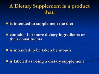 A Dietary Supplement is a product that: is intended to supplement the diet contains 1 or more dietary ingredients or their constituents is intended to be taken by mouth is labeled as being a dietary supplement 