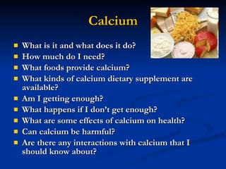 Calcium What is it and what does it do? How much do I need? What foods provide calcium? What kinds of calcium dietary supplement are available? Am I getting enough? What happens if I don’t get enough? What are some effects of calcium on health? Can calcium be harmful? Are there any interactions with calcium that I should know about? 