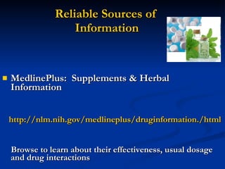 Reliable Sources of  Information MedlinePlus:  Supplements & Herbal Information http://nlm.nih.gov/medlineplus/druginformation./html Browse to learn about their effectiveness, usual dosage and drug interactions 