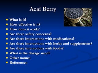 Acai Berry What is it? How effective is it? How does it work? Are there safety concerns? Are there interactions with medications? Are there interactions with herbs and supplements? Are there interactions with foods? What is the dosage used? Other names References 