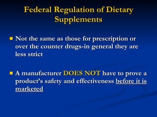 Federal Regulation of Dietary Supplements Not the same as those for prescription or over the counter drugs-in general they are less strict A manufacturer  DOES NOT  have to prove a product’s safety and effectiveness  before it is marketed 