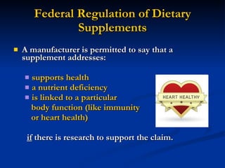 Federal Regulation of Dietary Supplements A manufacturer is permitted to say that a supplement addresses: supports health a nutrient deficiency is linked to a particular  body function (like immunity or heart health) if  there is research to support the claim. 