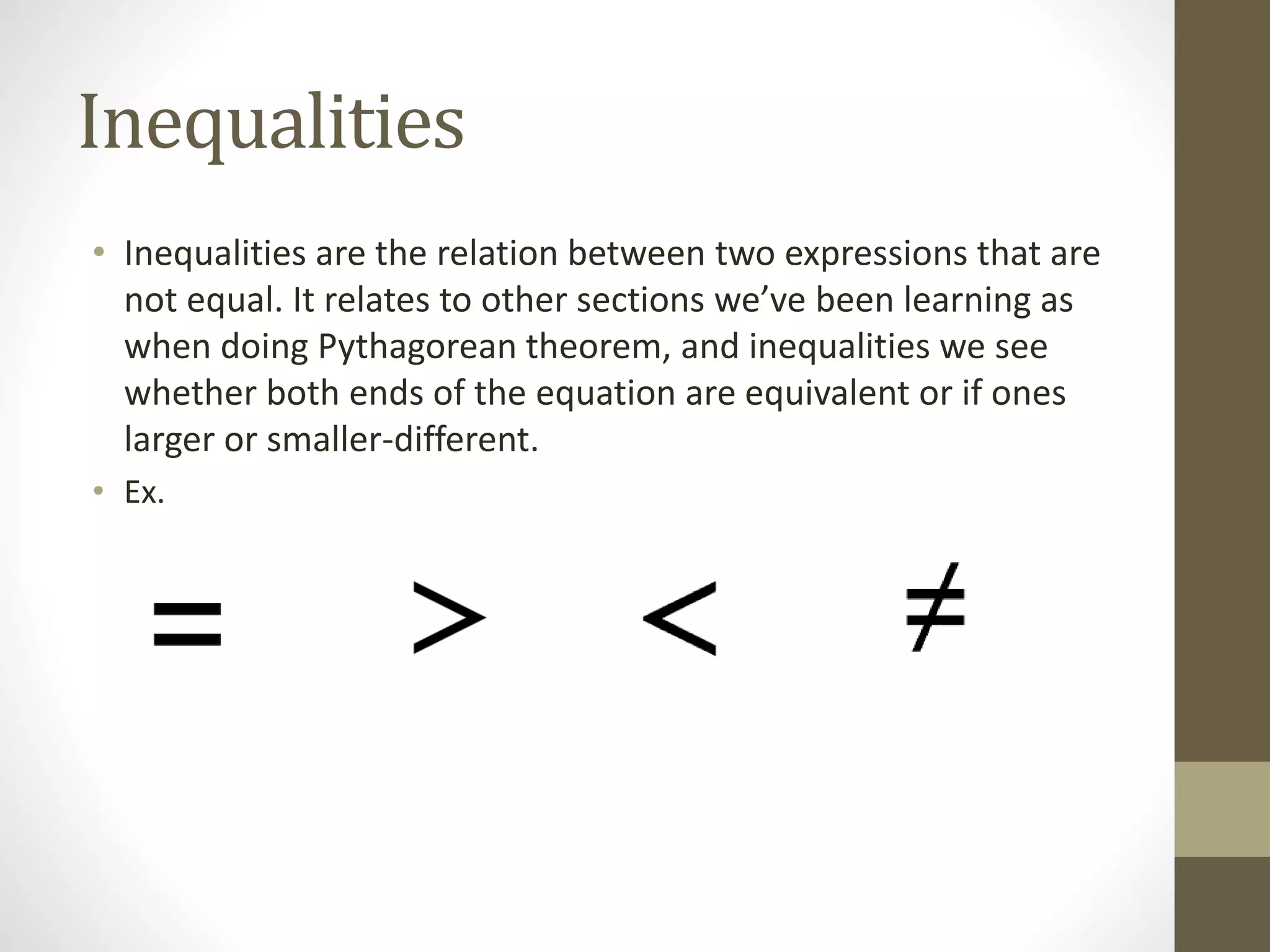 Inequalities
• Inequalities are the relation between two expressions that are
not equal. It relates to other sections we’ve been learning as
when doing Pythagorean theorem, and inequalities we see
whether both ends of the equation are equivalent or if ones
larger or smaller-different.
• Ex.
 