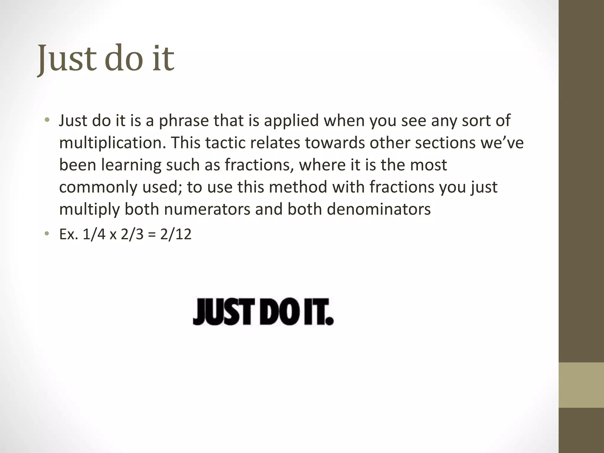 Just do it
• Just do it is a phrase that is applied when you see any sort of
multiplication. This tactic relates towards other sections we’ve
been learning such as fractions, where it is the most
commonly used; to use this method with fractions you just
multiply both numerators and both denominators
• Ex. 1/4 x 2/3 = 2/12
 