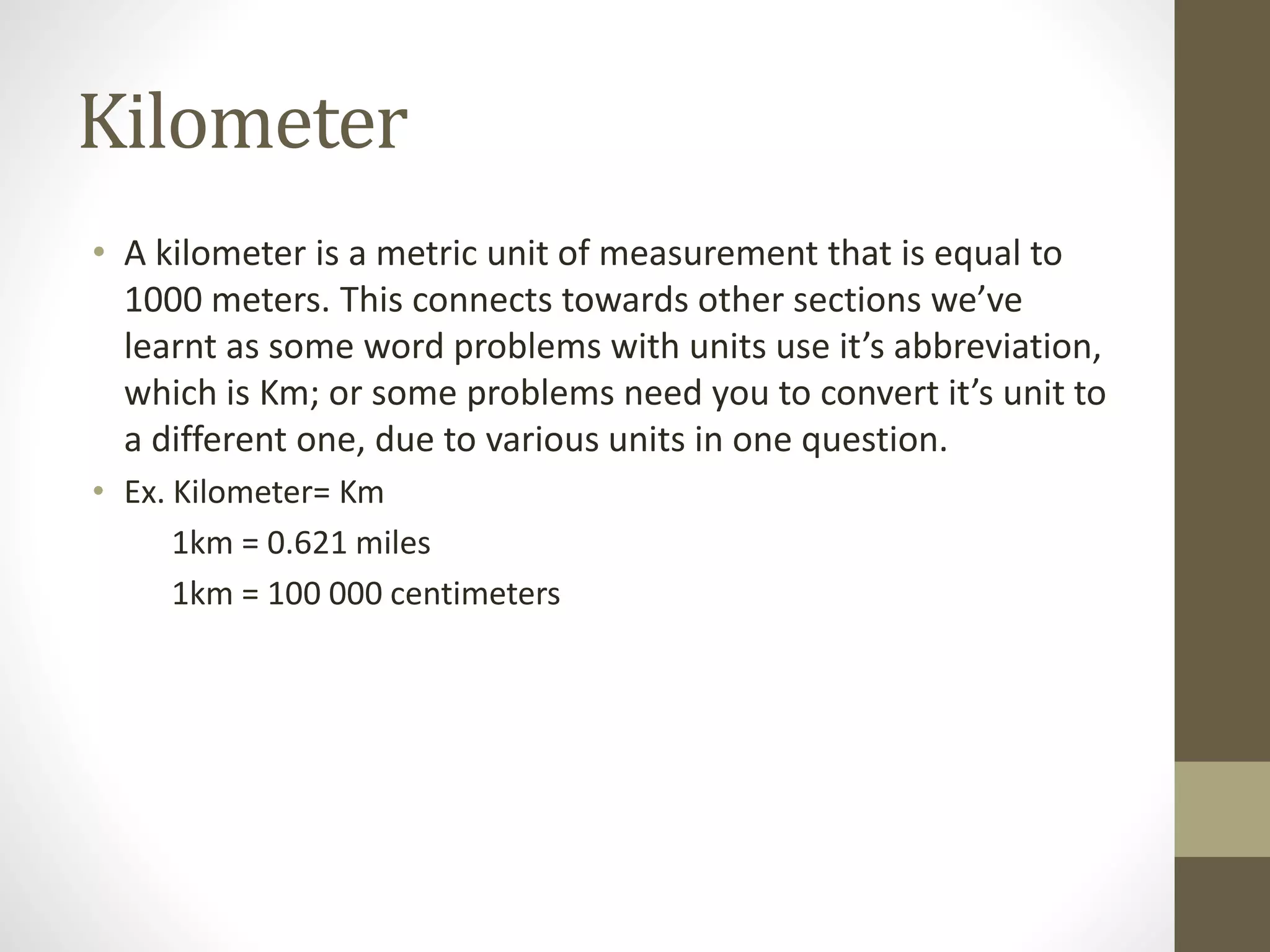 Kilometer
• A kilometer is a metric unit of measurement that is equal to
1000 meters. This connects towards other sections we’ve
learnt as some word problems with units use it’s abbreviation,
which is Km; or some problems need you to convert it’s unit to
a different one, due to various units in one question.
• Ex. Kilometer= Km
1km = 0.621 miles
1km = 100 000 centimeters
 