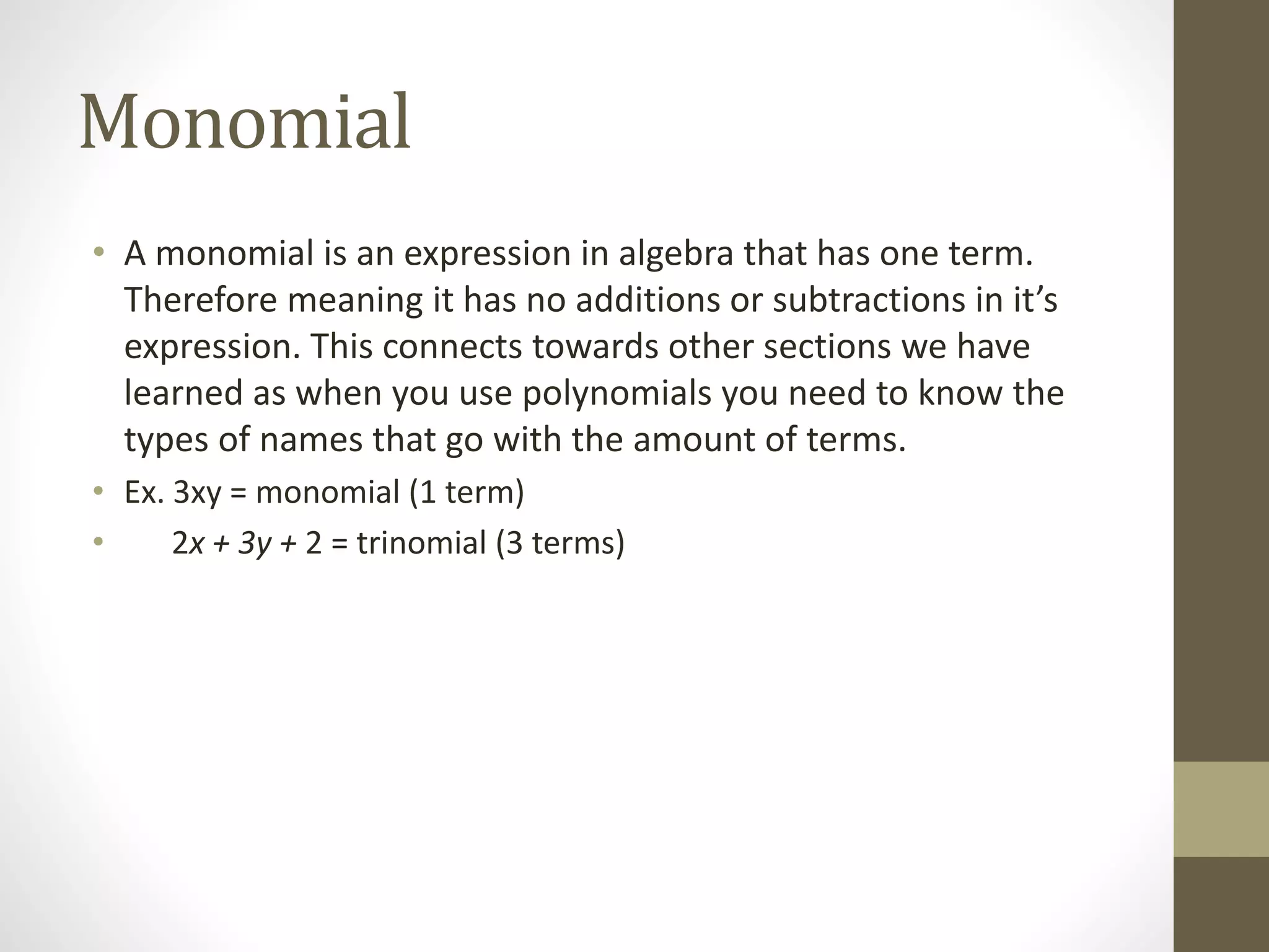 Monomial
• A monomial is an expression in algebra that has one term.
Therefore meaning it has no additions or subtractions in it’s
expression. This connects towards other sections we have
learned as when you use polynomials you need to know the
types of names that go with the amount of terms.
• Ex. 3xy = monomial (1 term)
• 2x + 3y + 2 = trinomial (3 terms)
 