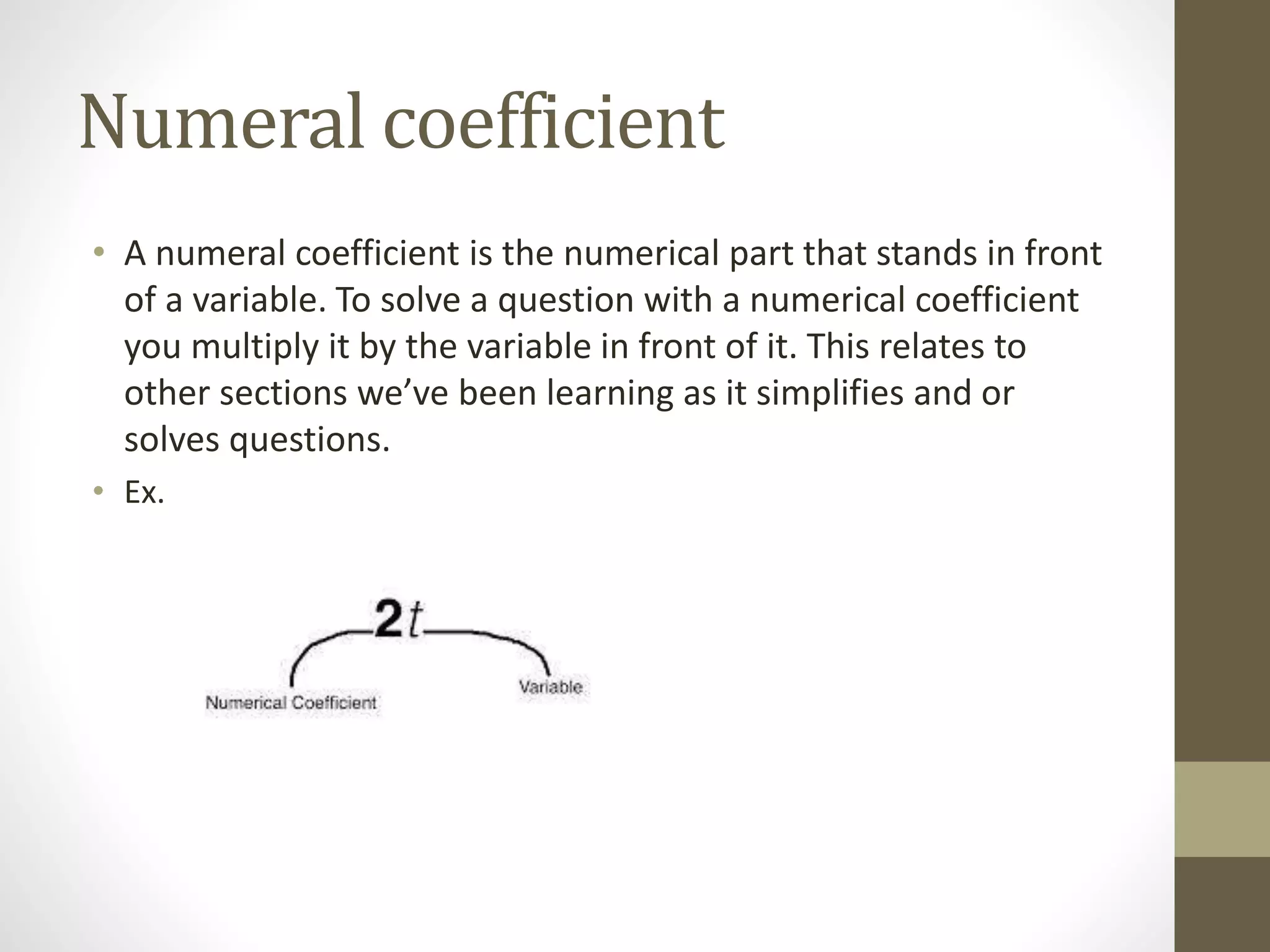 Numeral coefficient
• A numeral coefficient is the numerical part that stands in front
of a variable. To solve a question with a numerical coefficient
you multiply it by the variable in front of it. This relates to
other sections we’ve been learning as it simplifies and or
solves questions.
• Ex.
 