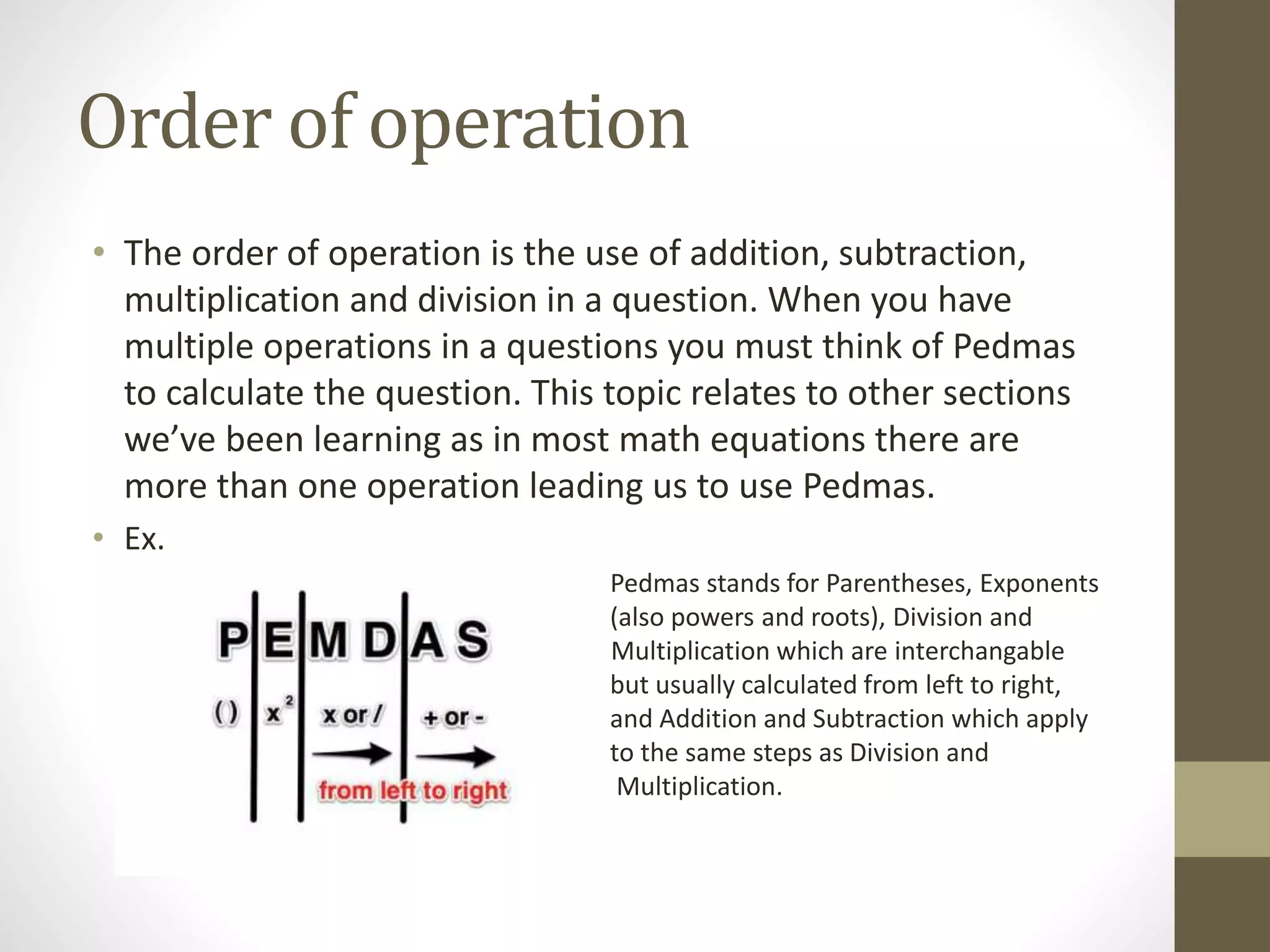Order of operation
• The order of operation is the use of addition, subtraction,
multiplication and division in a question. When you have
multiple operations in a questions you must think of Pedmas
to calculate the question. This topic relates to other sections
we’ve been learning as in most math equations there are
more than one operation leading us to use Pedmas.
• Ex.
Pedmas stands for Parentheses, Exponents
(also powers and roots), Division and
Multiplication which are interchangable
but usually calculated from left to right,
and Addition and Subtraction which apply
to the same steps as Division and
Multiplication.
 
