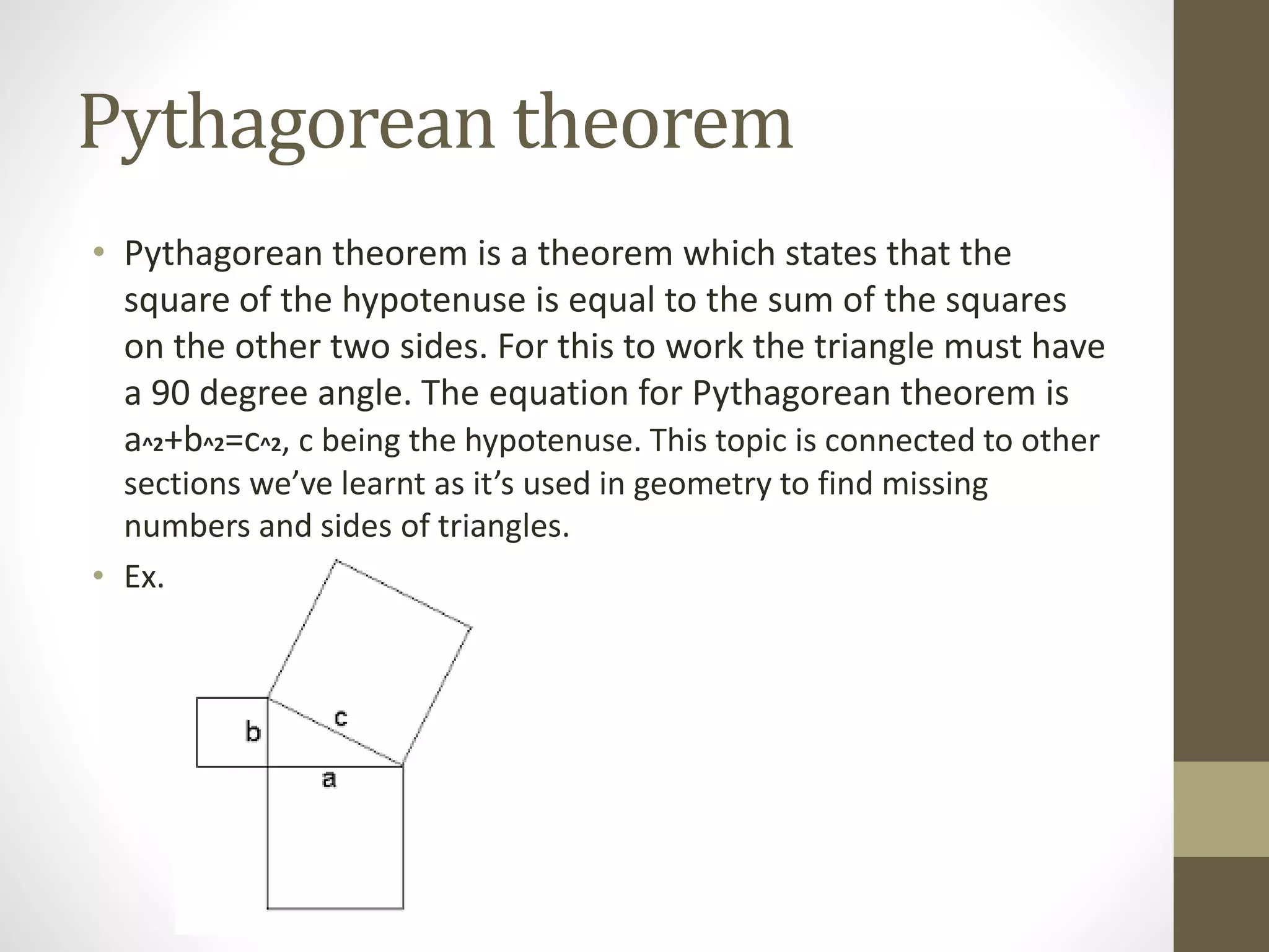 Pythagorean theorem
• Pythagorean theorem is a theorem which states that the
square of the hypotenuse is equal to the sum of the squares
on the other two sides. For this to work the triangle must have
a 90 degree angle. The equation for Pythagorean theorem is
a^2+b^2=c^2, c being the hypotenuse. This topic is connected to other
sections we’ve learnt as it’s used in geometry to find missing
numbers and sides of triangles.
• Ex.
 