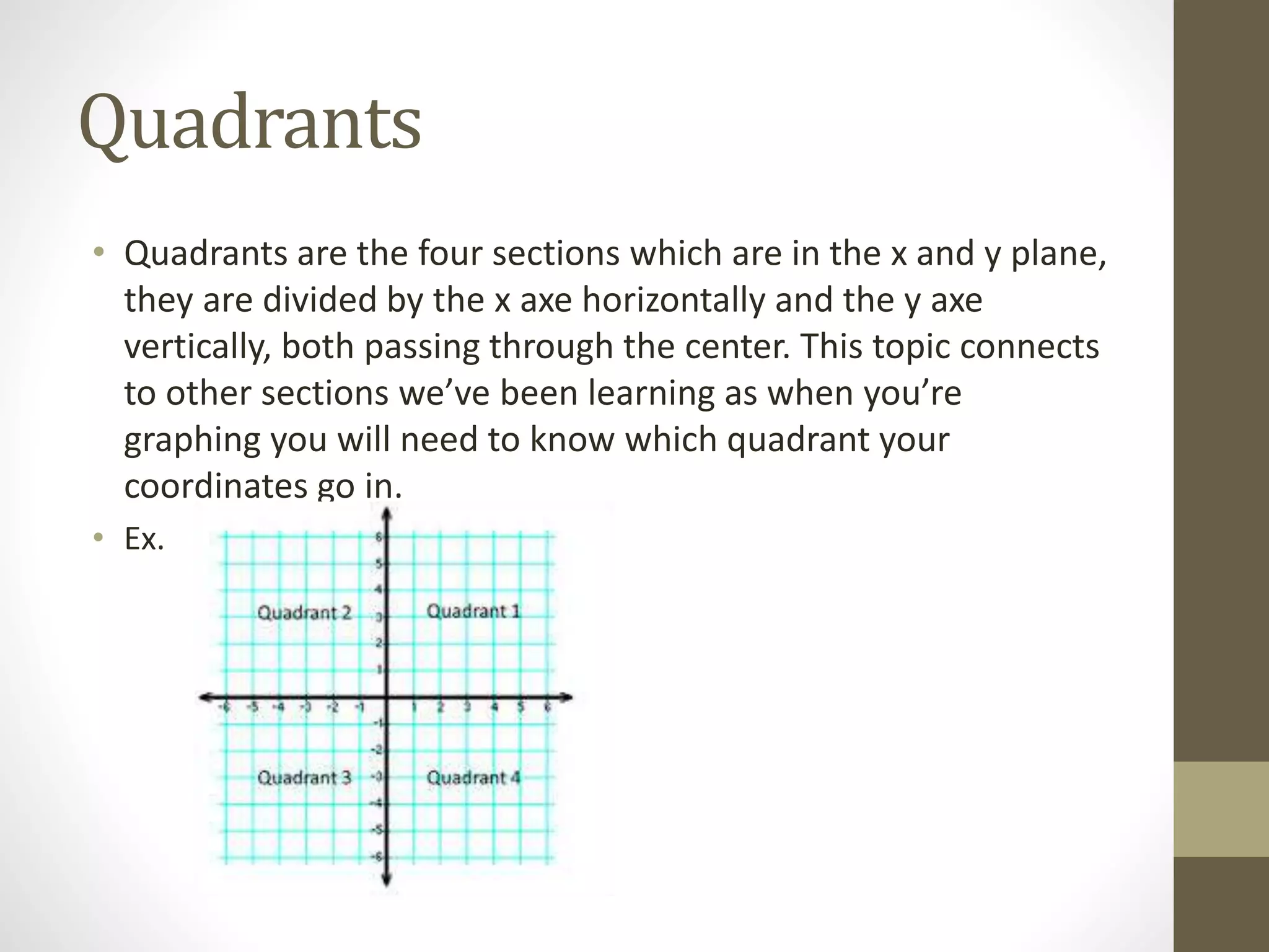 Quadrants
• Quadrants are the four sections which are in the x and y plane,
they are divided by the x axe horizontally and the y axe
vertically, both passing through the center. This topic connects
to other sections we’ve been learning as when you’re
graphing you will need to know which quadrant your
coordinates go in.
• Ex.
 