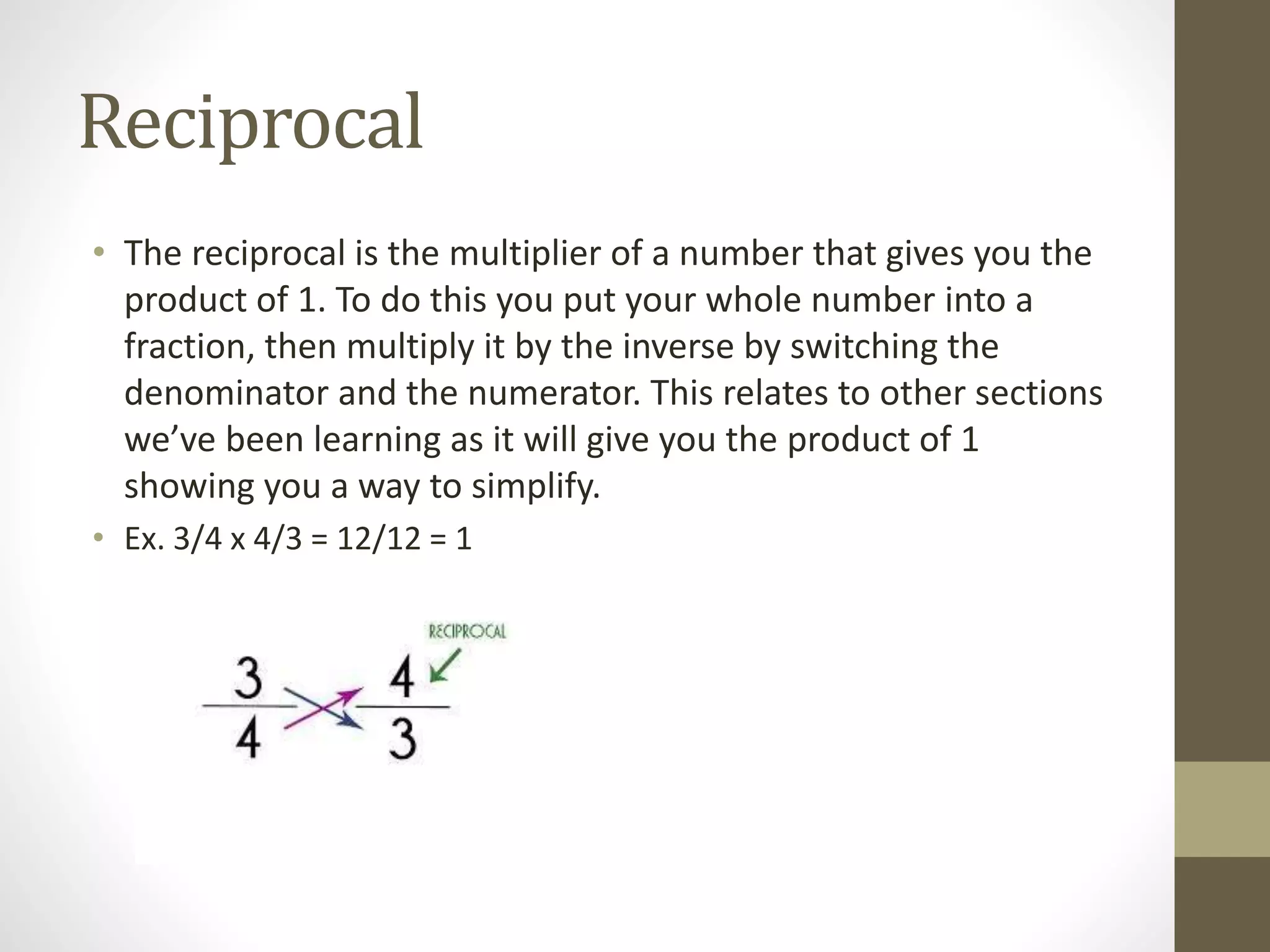 Reciprocal
• The reciprocal is the multiplier of a number that gives you the
product of 1. To do this you put your whole number into a
fraction, then multiply it by the inverse by switching the
denominator and the numerator. This relates to other sections
we’ve been learning as it will give you the product of 1
showing you a way to simplify.
• Ex. 3/4 x 4/3 = 12/12 = 1
 