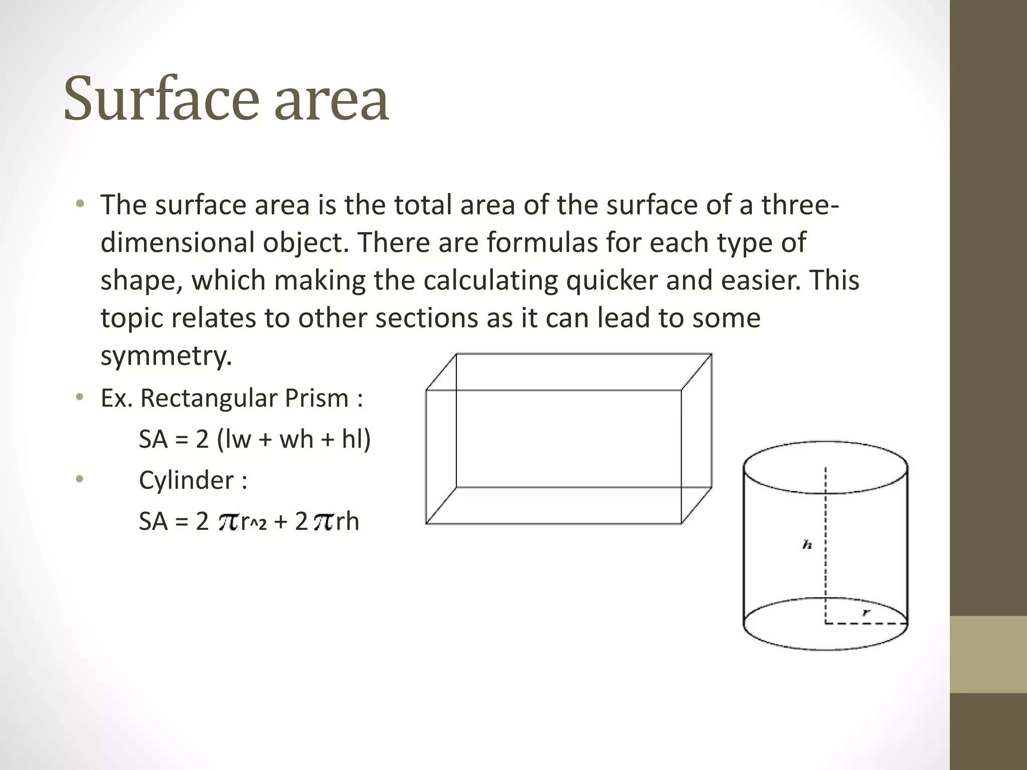 Surface area
• The surface area is the total area of the surface of a three-
dimensional object. There are formulas for each type of
shape, which making the calculating quicker and easier. This
topic relates to other sections as it can lead to some
symmetry.
• Ex. Rectangular Prism :
SA = 2 (lw + wh + hl)
• Cylinder :
SA = 2 rer^2 + 2iiiirh
 
