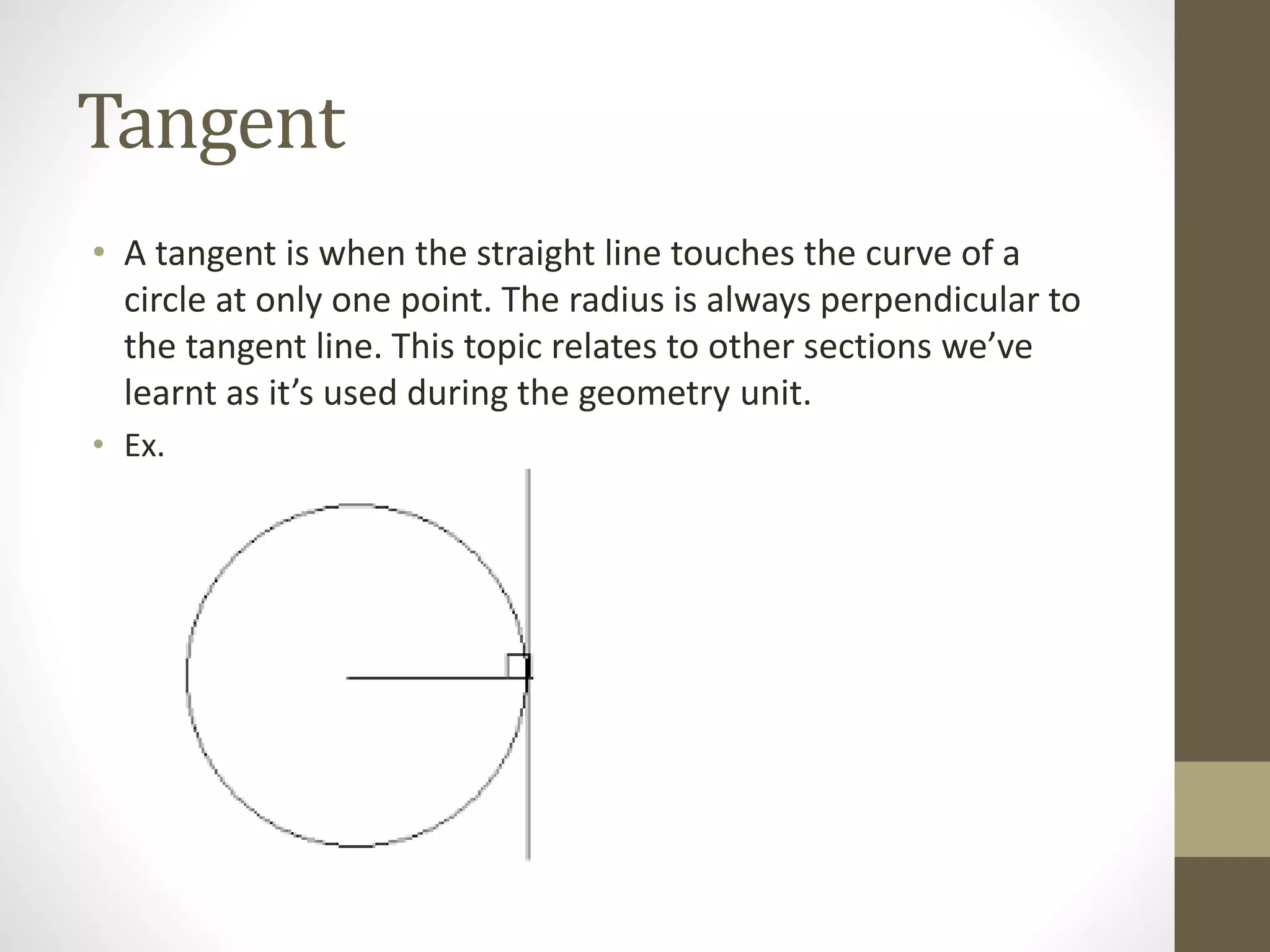 Tangent
• A tangent is when the straight line touches the curve of a
circle at only one point. The radius is always perpendicular to
the tangent line. This topic relates to other sections we’ve
learnt as it’s used during the geometry unit.
• Ex.
 