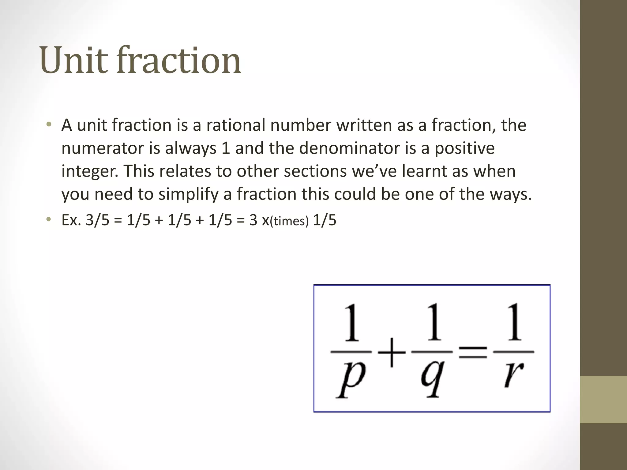 Unit fraction
• A unit fraction is a rational number written as a fraction, the
numerator is always 1 and the denominator is a positive
integer. This relates to other sections we’ve learnt as when
you need to simplify a fraction this could be one of the ways.
• Ex. 3/5 = 1/5 + 1/5 + 1/5 = 3 x(times) 1/5
 