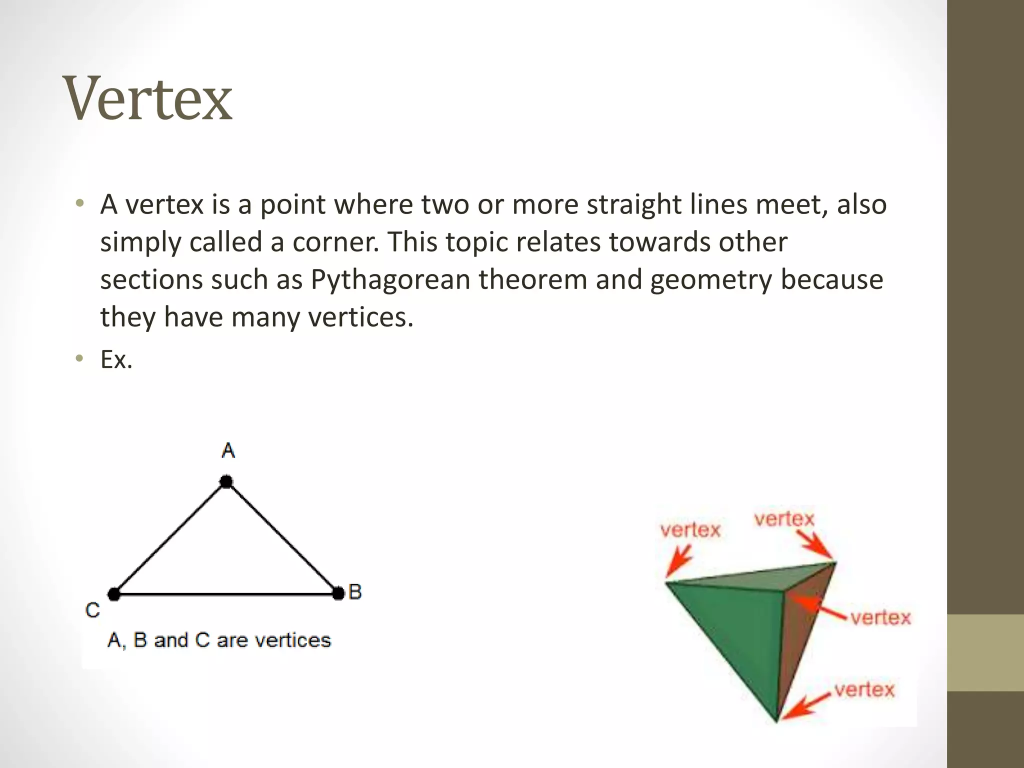 Vertex
• A vertex is a point where two or more straight lines meet, also
simply called a corner. This topic relates towards other
sections such as Pythagorean theorem and geometry because
they have many vertices.
• Ex.
 