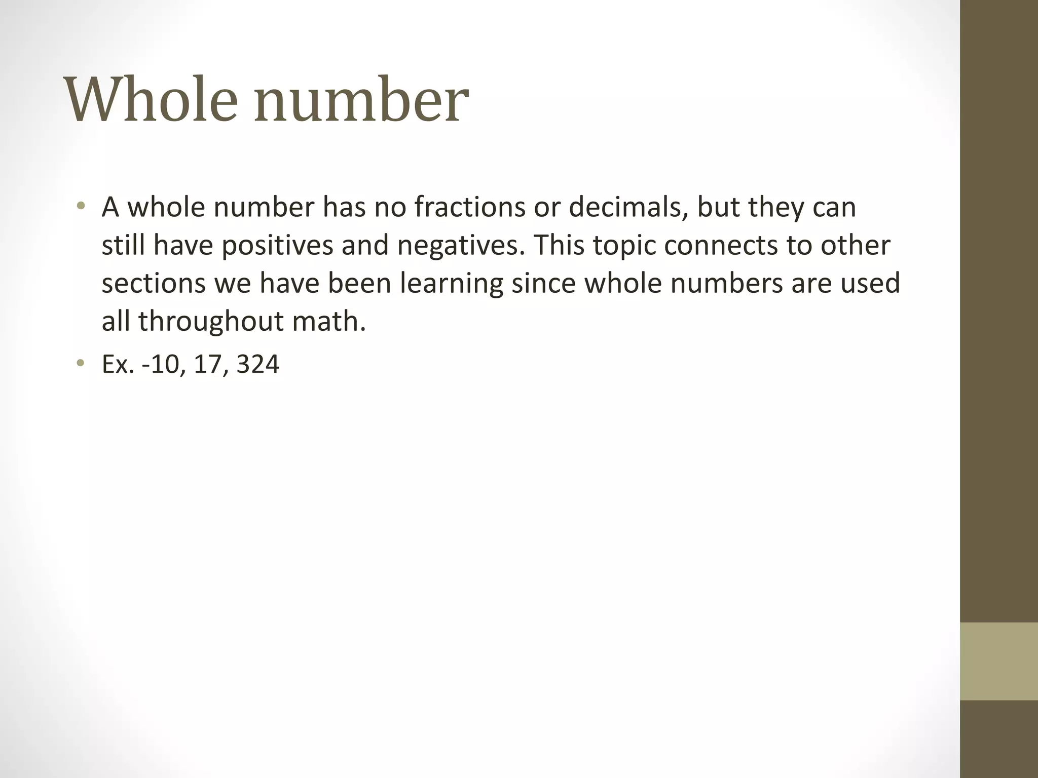 Whole number
• A whole number has no fractions or decimals, but they can
still have positives and negatives. This topic connects to other
sections we have been learning since whole numbers are used
all throughout math.
• Ex. -10, 17, 324
 