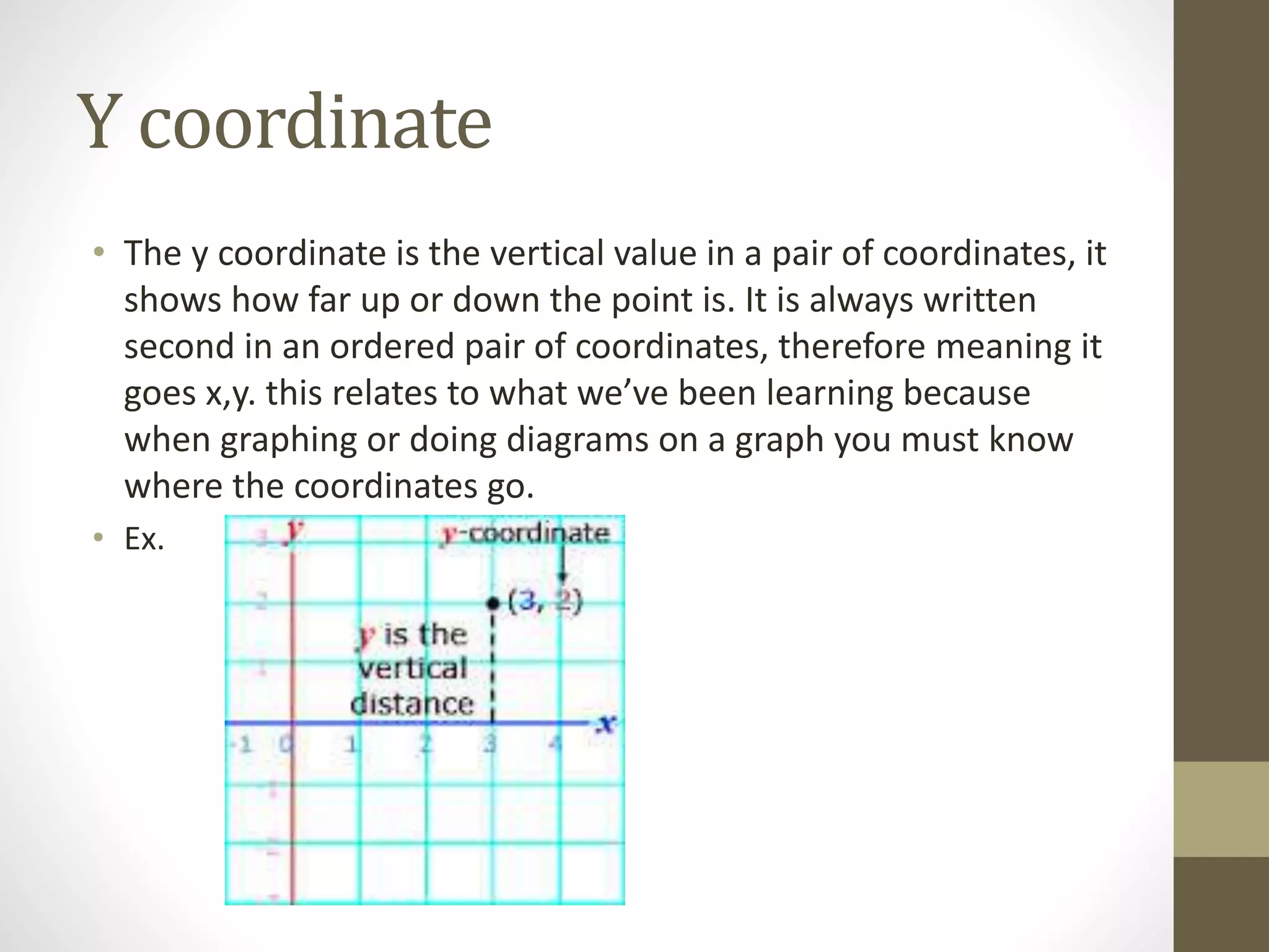 Y coordinate
• The y coordinate is the vertical value in a pair of coordinates, it
shows how far up or down the point is. It is always written
second in an ordered pair of coordinates, therefore meaning it
goes x,y. this relates to what we’ve been learning because
when graphing or doing diagrams on a graph you must know
where the coordinates go.
• Ex.
 