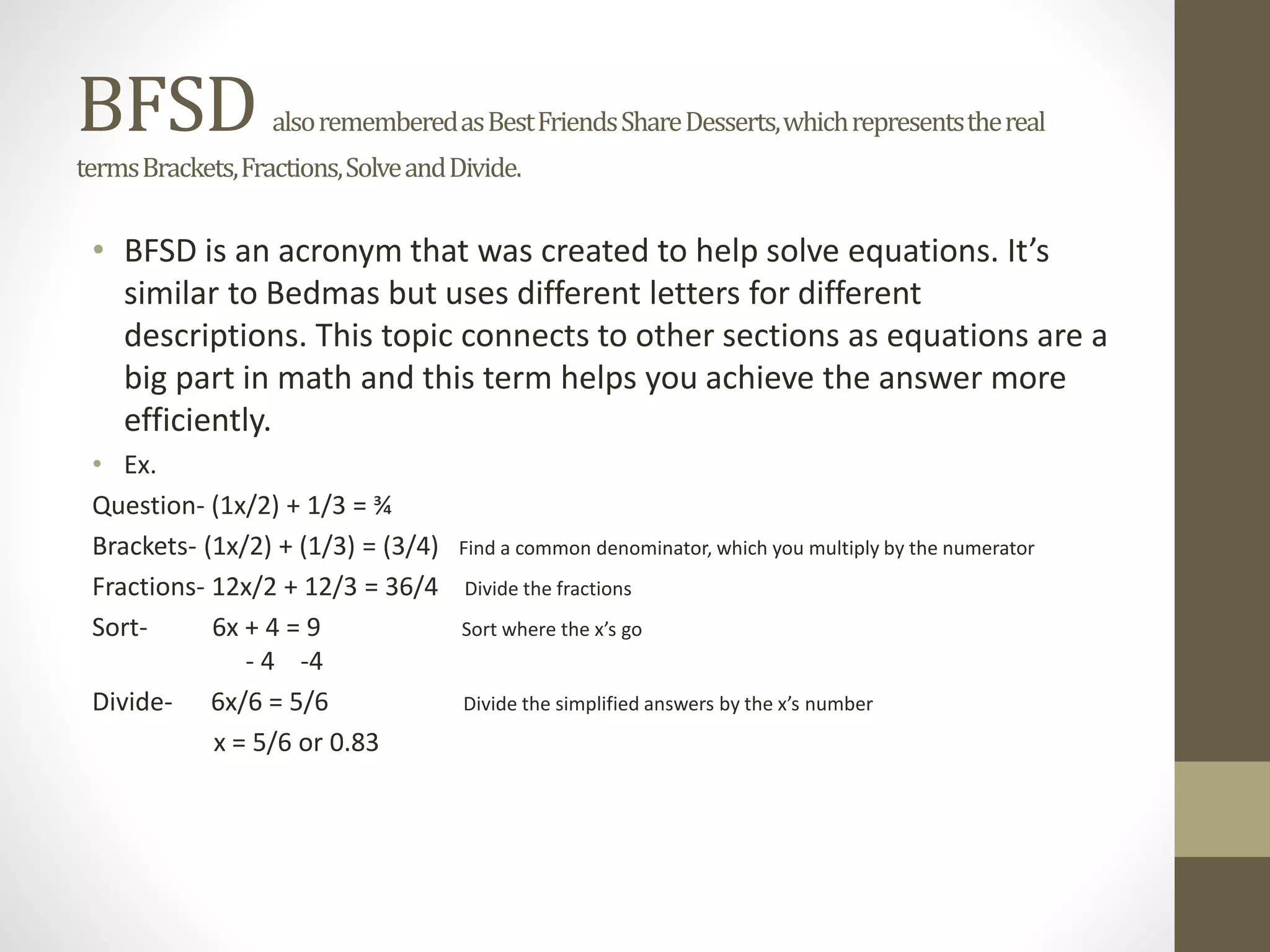 BFSD alsorememberedasBestFriendsShareDesserts,whichrepresentsthereal
termsBrackets,Fractions,SolveandDivide.
• BFSD is an acronym that was created to help solve equations. It’s
similar to Bedmas but uses different letters for different
descriptions. This topic connects to other sections as equations are a
big part in math and this term helps you achieve the answer more
efficiently.
• Ex.
Question- (1x/2) + 1/3 = ¾
Brackets- (1x/2) + (1/3) = (3/4) Find a common denominator, which you multiply by the numerator
Fractions- 12x/2 + 12/3 = 36/4 Divide the fractions
Sort- 6x + 4 = 9 Sort where the x’s go
- 4 -4
Divide- 6x/6 = 5/6 Divide the simplified answers by the x’s number
x = 5/6 or 0.83
 