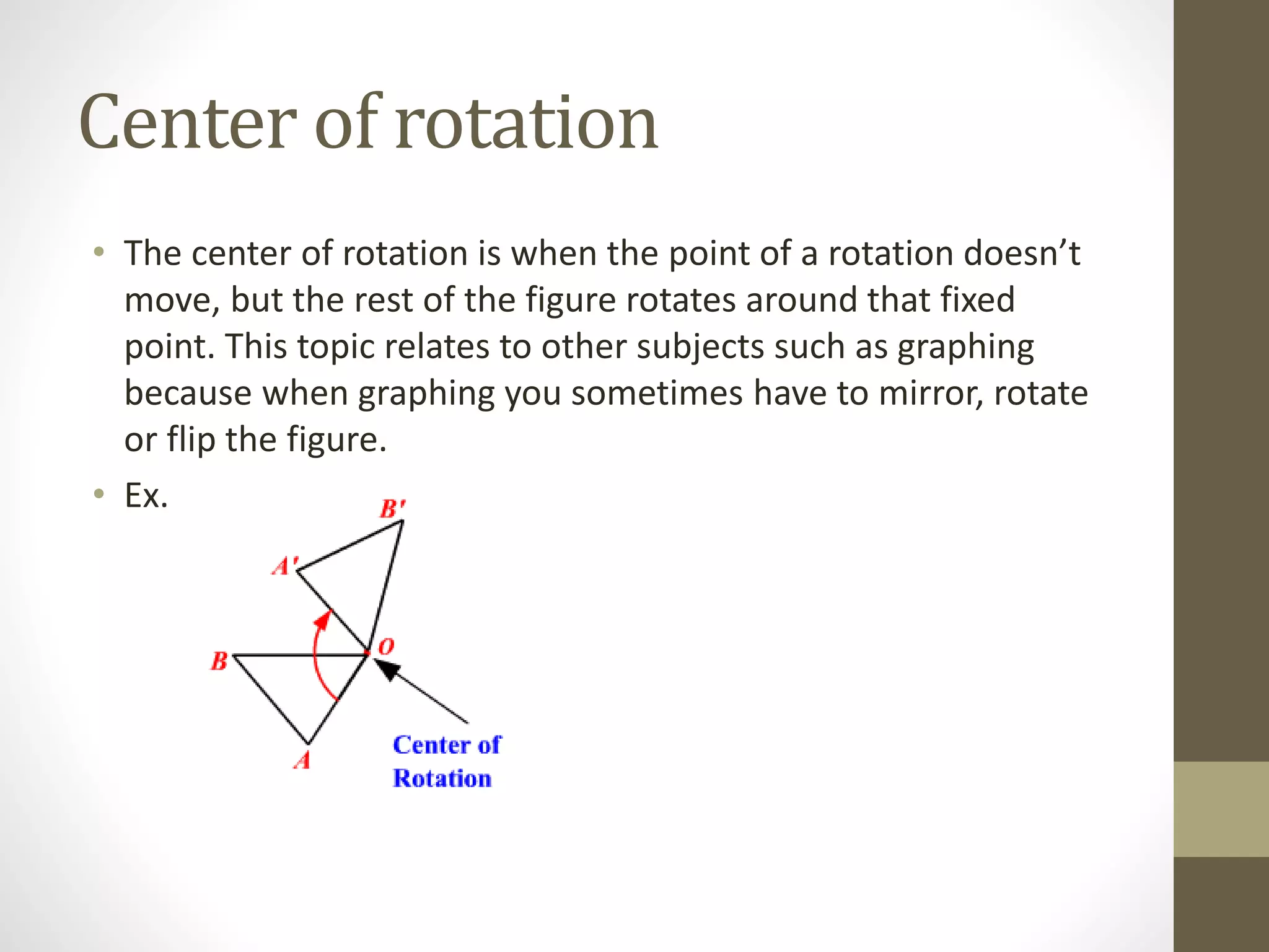 Center of rotation
• The center of rotation is when the point of a rotation doesn’t
move, but the rest of the figure rotates around that fixed
point. This topic relates to other subjects such as graphing
because when graphing you sometimes have to mirror, rotate
or flip the figure.
• Ex.
 