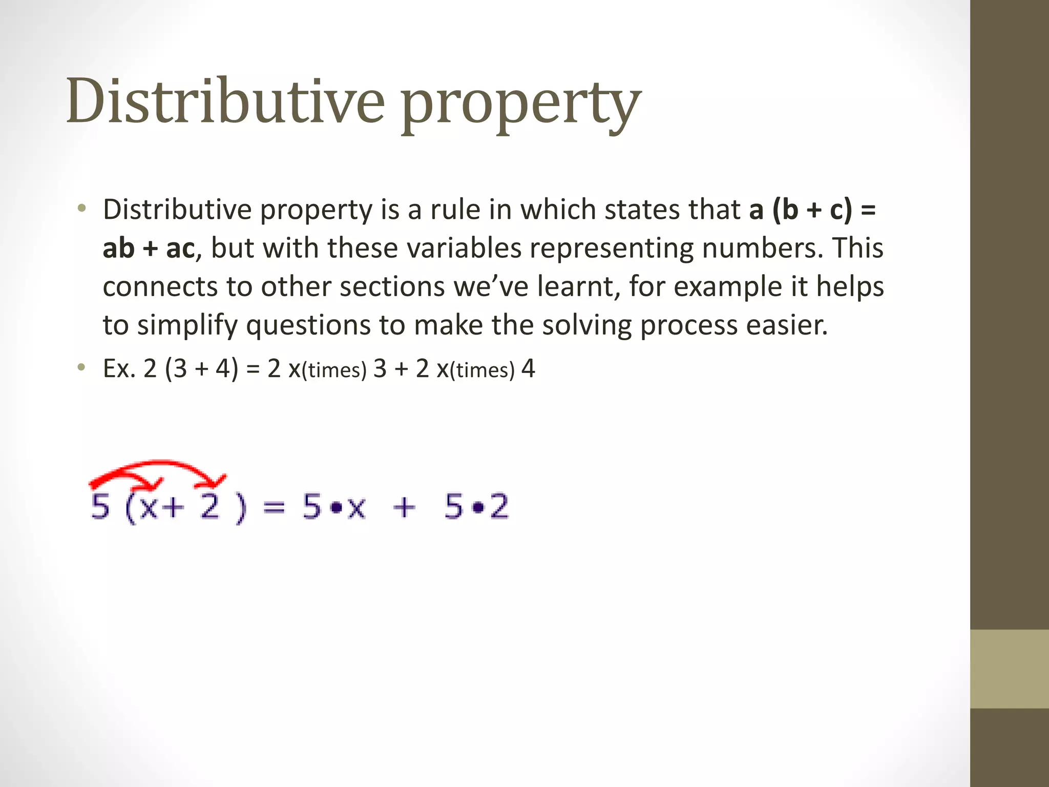 Distributive property
• Distributive property is a rule in which states that a (b + c) =
ab + ac, but with these variables representing numbers. This
connects to other sections we’ve learnt, for example it helps
to simplify questions to make the solving process easier.
• Ex. 2 (3 + 4) = 2 x(times) 3 + 2 x(times) 4
 