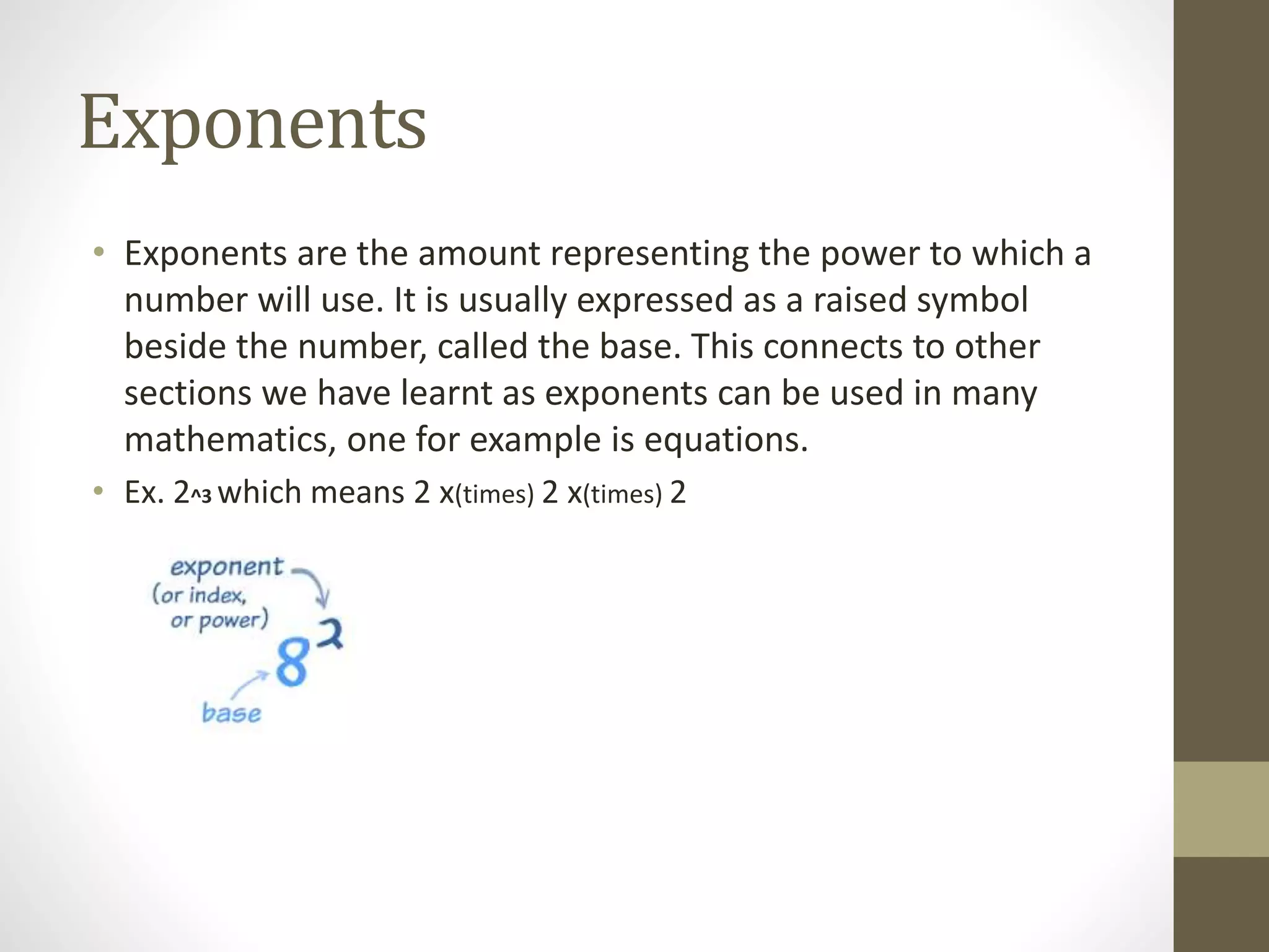 Exponents
• Exponents are the amount representing the power to which a
number will use. It is usually expressed as a raised symbol
beside the number, called the base. This connects to other
sections we have learnt as exponents can be used in many
mathematics, one for example is equations.
• Ex. 2^3 which means 2 x(times) 2 x(times) 2
 