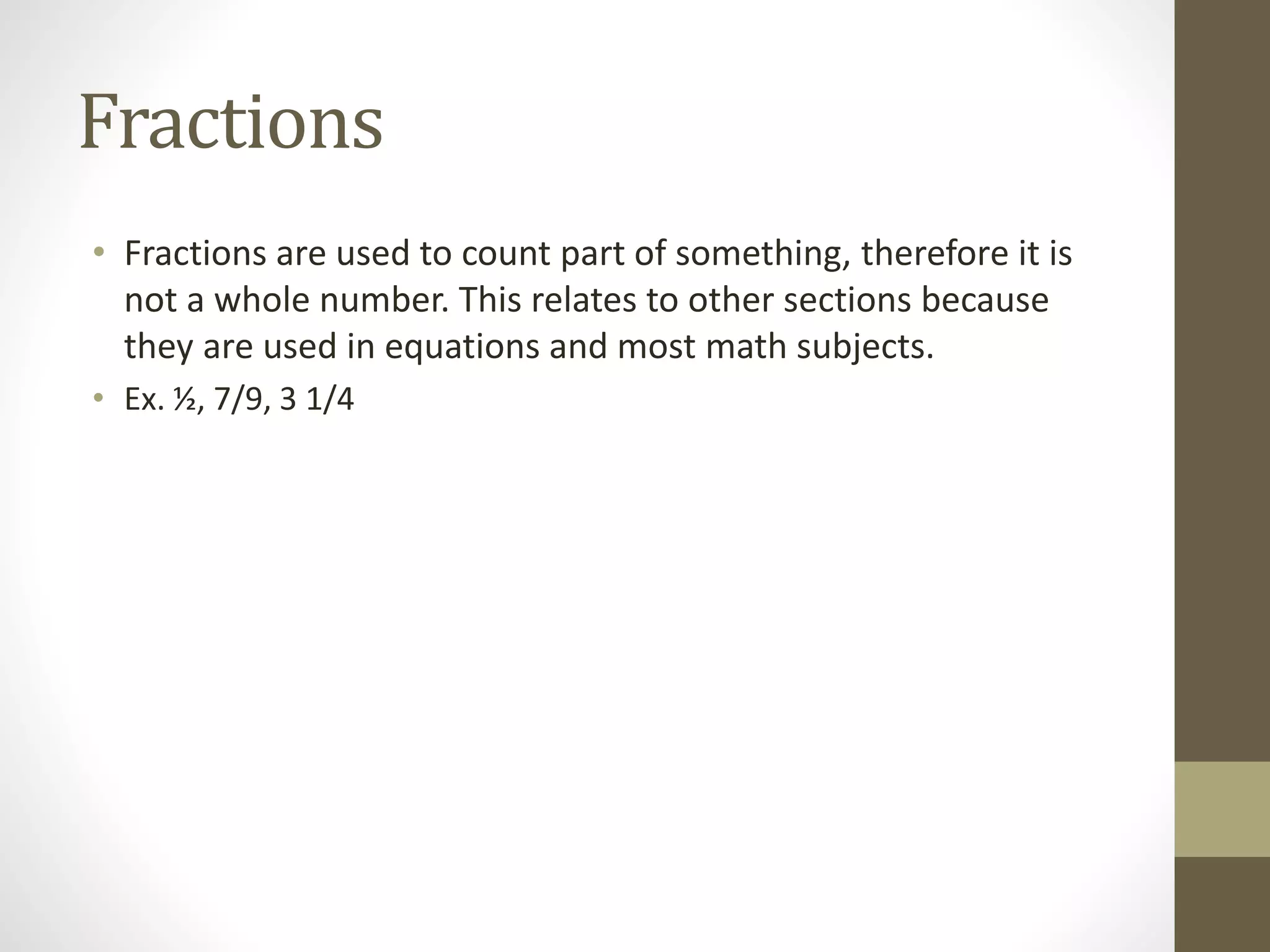 Fractions
• Fractions are used to count part of something, therefore it is
not a whole number. This relates to other sections because
they are used in equations and most math subjects.
• Ex. ½, 7/9, 3 1/4
 