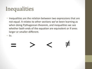 Inequalities
• Inequalities are the relation between two expressions that are
not equal. It relates to other sections we’ve been learning as
when doing Pythagorean theorem, and inequalities we see
whether both ends of the equation are equivalent or if ones
larger or smaller-different.
• Ex.
 