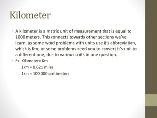Kilometer
• A kilometer is a metric unit of measurement that is equal to
1000 meters. This connects towards other sections we’ve
learnt as some word problems with units use it’s abbreviation,
which is Km; or some problems need you to convert it’s unit to
a different one, due to various units in one question.
• Ex. Kilometer= Km
1km = 0.621 miles
1km = 100 000 centimeters
 