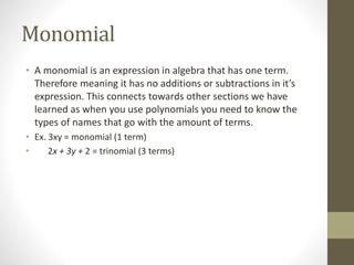 Monomial
• A monomial is an expression in algebra that has one term.
Therefore meaning it has no additions or subtractions in it’s
expression. This connects towards other sections we have
learned as when you use polynomials you need to know the
types of names that go with the amount of terms.
• Ex. 3xy = monomial (1 term)
• 2x + 3y + 2 = trinomial (3 terms)
 