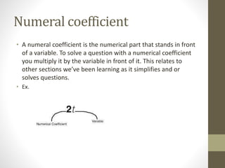 Numeral coefficient
• A numeral coefficient is the numerical part that stands in front
of a variable. To solve a question with a numerical coefficient
you multiply it by the variable in front of it. This relates to
other sections we’ve been learning as it simplifies and or
solves questions.
• Ex.
 