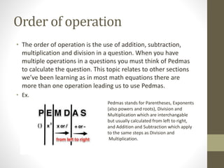 Order of operation
• The order of operation is the use of addition, subtraction,
multiplication and division in a question. When you have
multiple operations in a questions you must think of Pedmas
to calculate the question. This topic relates to other sections
we’ve been learning as in most math equations there are
more than one operation leading us to use Pedmas.
• Ex.
Pedmas stands for Parentheses, Exponents
(also powers and roots), Division and
Multiplication which are interchangable
but usually calculated from left to right,
and Addition and Subtraction which apply
to the same steps as Division and
Multiplication.
 