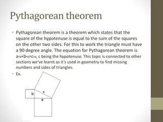 Pythagorean theorem
• Pythagorean theorem is a theorem which states that the
square of the hypotenuse is equal to the sum of the squares
on the other two sides. For this to work the triangle must have
a 90 degree angle. The equation for Pythagorean theorem is
a^2+b^2=c^2, c being the hypotenuse. This topic is connected to other
sections we’ve learnt as it’s used in geometry to find missing
numbers and sides of triangles.
• Ex.
 