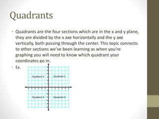 Quadrants
• Quadrants are the four sections which are in the x and y plane,
they are divided by the x axe horizontally and the y axe
vertically, both passing through the center. This topic connects
to other sections we’ve been learning as when you’re
graphing you will need to know which quadrant your
coordinates go in.
• Ex.
 