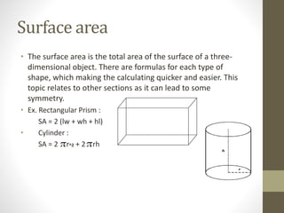 Surface area
• The surface area is the total area of the surface of a three-
dimensional object. There are formulas for each type of
shape, which making the calculating quicker and easier. This
topic relates to other sections as it can lead to some
symmetry.
• Ex. Rectangular Prism :
SA = 2 (lw + wh + hl)
• Cylinder :
SA = 2 rer^2 + 2iiiirh
 
