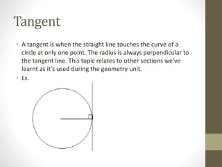Tangent
• A tangent is when the straight line touches the curve of a
circle at only one point. The radius is always perpendicular to
the tangent line. This topic relates to other sections we’ve
learnt as it’s used during the geometry unit.
• Ex.
 