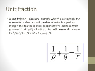 Unit fraction
• A unit fraction is a rational number written as a fraction, the
numerator is always 1 and the denominator is a positive
integer. This relates to other sections we’ve learnt as when
you need to simplify a fraction this could be one of the ways.
• Ex. 3/5 = 1/5 + 1/5 + 1/5 = 3 x(times) 1/5
 