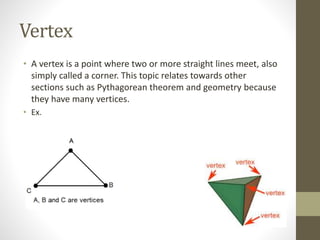 Vertex
• A vertex is a point where two or more straight lines meet, also
simply called a corner. This topic relates towards other
sections such as Pythagorean theorem and geometry because
they have many vertices.
• Ex.
 