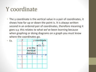 Y coordinate
• The y coordinate is the vertical value in a pair of coordinates, it
shows how far up or down the point is. It is always written
second in an ordered pair of coordinates, therefore meaning it
goes x,y. this relates to what we’ve been learning because
when graphing or doing diagrams on a graph you must know
where the coordinates go.
• Ex.
 