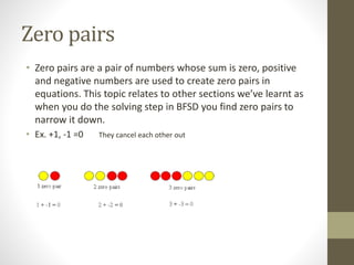 Zero pairs
• Zero pairs are a pair of numbers whose sum is zero, positive
and negative numbers are used to create zero pairs in
equations. This topic relates to other sections we’ve learnt as
when you do the solving step in BFSD you find zero pairs to
narrow it down.
• Ex. +1, -1 =0 They cancel each other out
 