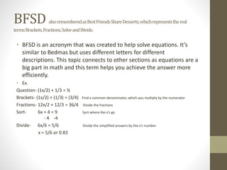 BFSD alsorememberedasBestFriendsShareDesserts,whichrepresentsthereal
termsBrackets,Fractions,SolveandDivide.
• BFSD is an acronym that was created to help solve equations. It’s
similar to Bedmas but uses different letters for different
descriptions. This topic connects to other sections as equations are a
big part in math and this term helps you achieve the answer more
efficiently.
• Ex.
Question- (1x/2) + 1/3 = ¾
Brackets- (1x/2) + (1/3) = (3/4) Find a common denominator, which you multiply by the numerator
Fractions- 12x/2 + 12/3 = 36/4 Divide the fractions
Sort- 6x + 4 = 9 Sort where the x’s go
- 4 -4
Divide- 6x/6 = 5/6 Divide the simplified answers by the x’s number
x = 5/6 or 0.83
 