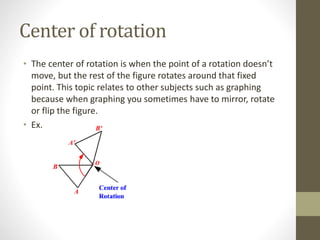 Center of rotation
• The center of rotation is when the point of a rotation doesn’t
move, but the rest of the figure rotates around that fixed
point. This topic relates to other subjects such as graphing
because when graphing you sometimes have to mirror, rotate
or flip the figure.
• Ex.
 