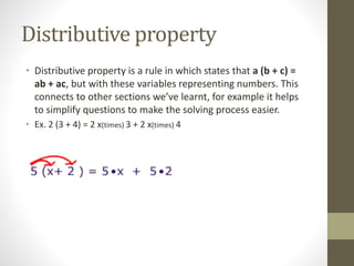Distributive property
• Distributive property is a rule in which states that a (b + c) =
ab + ac, but with these variables representing numbers. This
connects to other sections we’ve learnt, for example it helps
to simplify questions to make the solving process easier.
• Ex. 2 (3 + 4) = 2 x(times) 3 + 2 x(times) 4
 