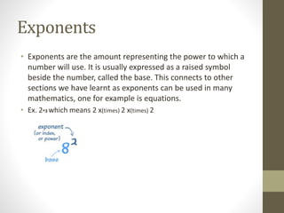 Exponents
• Exponents are the amount representing the power to which a
number will use. It is usually expressed as a raised symbol
beside the number, called the base. This connects to other
sections we have learnt as exponents can be used in many
mathematics, one for example is equations.
• Ex. 2^3 which means 2 x(times) 2 x(times) 2
 