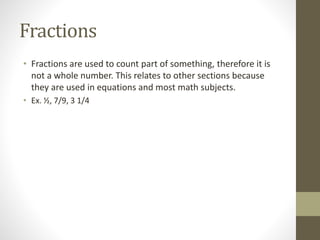 Fractions
• Fractions are used to count part of something, therefore it is
not a whole number. This relates to other sections because
they are used in equations and most math subjects.
• Ex. ½, 7/9, 3 1/4
 