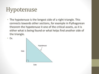 Hypotenuse
• The hypotenuse is the longest side of a right triangle. This
connects towards other sections, for example in Pythagorean
theorem the hypotenuse it one of the critical assets, as it is
either what is being found or what helps find another side of
the triangle.
• Ex.
 