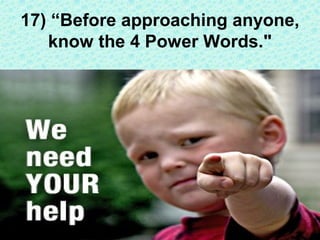 The most powerful words that you can use in approaching people
are "I NEED YOUR HELP." These words change the person's
lis...