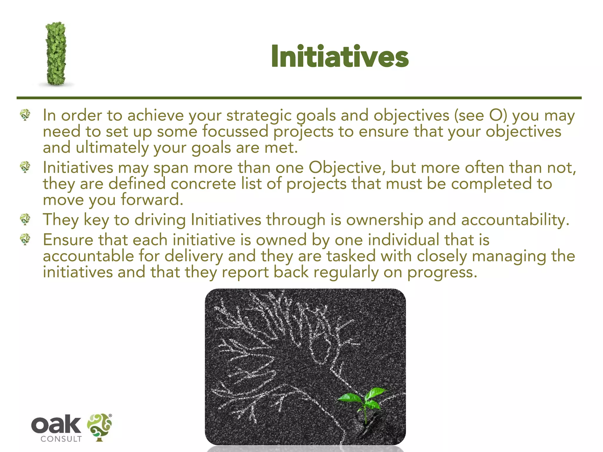 Initiatives 
In order to achieve your strategic goals and objectives (see O) you may need to set up some focussed projects to ensure that your objectives and ultimately your goals are met. 
Initiatives may span more than one Objective, but more often than not, they are defined concrete list of projects that must be completed to move you forward. 
They key to driving Initiatives through is ownership and accountability. 
Ensure that each initiative is owned by one individual that is accountable for delivery and they are tasked with closely managing the initiatives and that they report back regularly on progress.  
