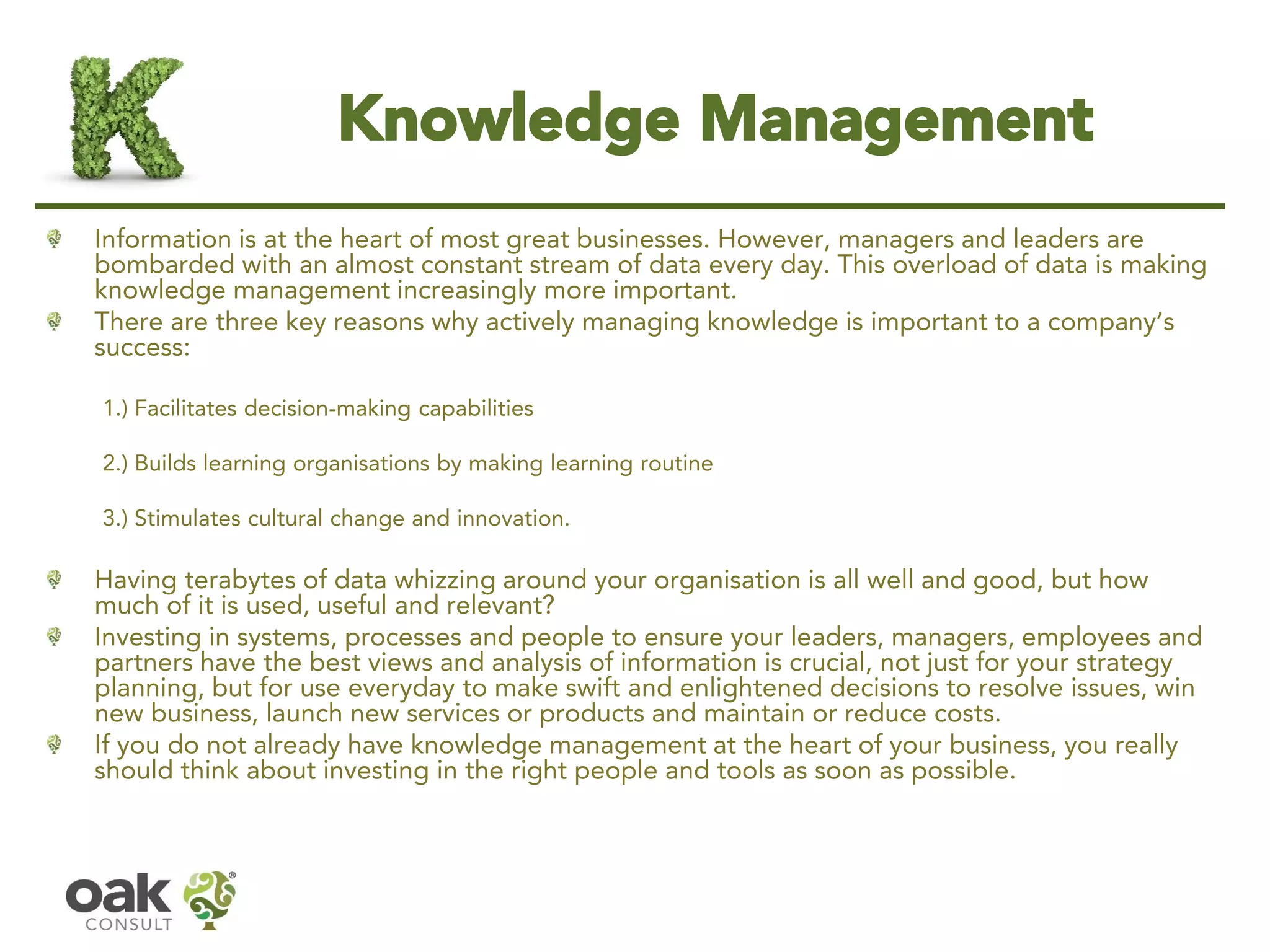Knowledge Management 
Information is at the heart of most great businesses. However, managers and leaders are bombarded with an almost constant stream of data every day. This overload of data is making knowledge management increasingly more important. 
There are three key reasons why actively managing knowledge is important to a company’s success: 
1.) Facilitates decision-making capabilities 
2.) Builds learning organisations by making learning routine 
3.) Stimulates cultural change and innovation. 
Having terabytes of data whizzing around your organisation is all well and good, but how much of it is used, useful and relevant? 
Investing in systems, processes and people to ensure your leaders, managers, employees and partners have the best views and analysis of information is crucial, not just for your strategy planning, but for use everyday to make swift and enlightened decisions to resolve issues, win new business, launch new services or products and maintain or reduce costs. 
If you do not already have knowledge management at the heart of your business, you really should think about investing in the right people and tools as soon as possible.  